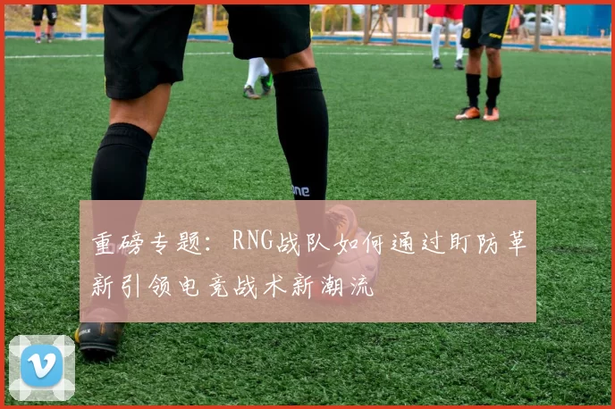 重磅专题：RNG战队如何通过盯防革新引领电竞战术新潮流
