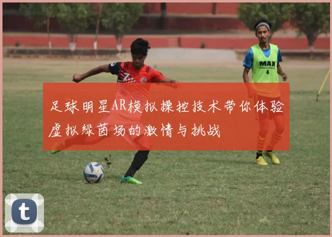 足球明星AR模拟操控技术带你体验虚拟绿茵场的激情与挑战