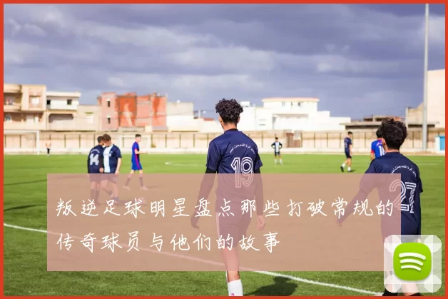 叛逆足球明星盘点那些打破常规的传奇球员与他们的故事
