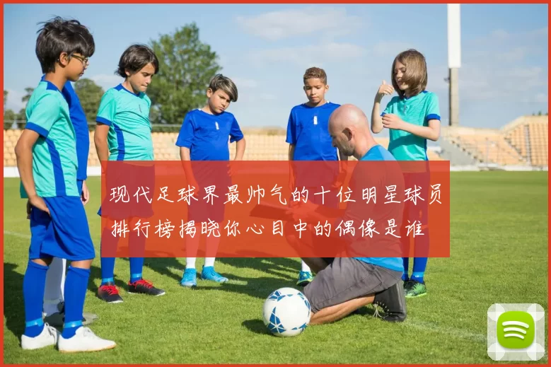 现代足球界最帅气的十位明星球员排行榜揭晓你心目中的偶像是谁