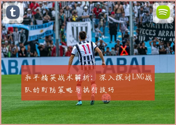 和平精英战术解析：深入探讨LNG战队的盯防策略与执行技巧