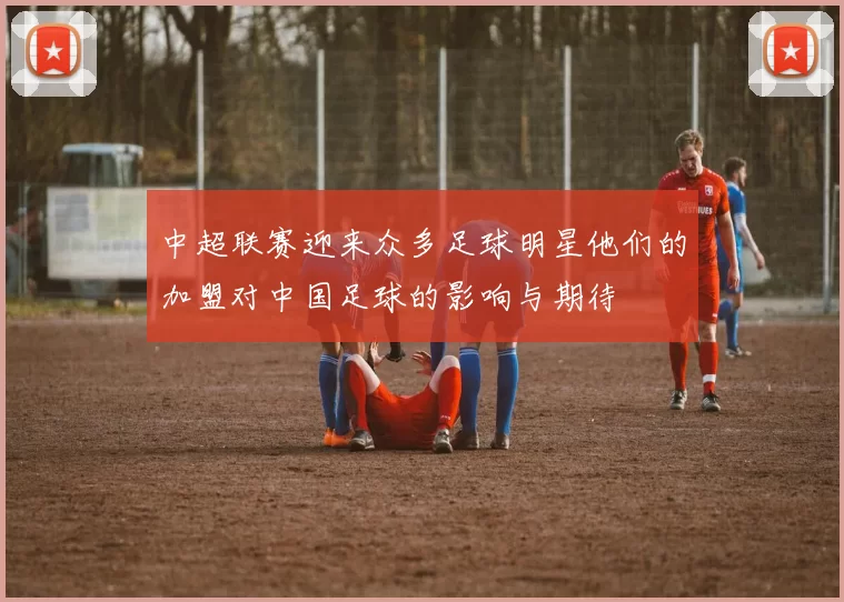 中超联赛迎来众多足球明星他们的加盟对中国足球的影响与期待