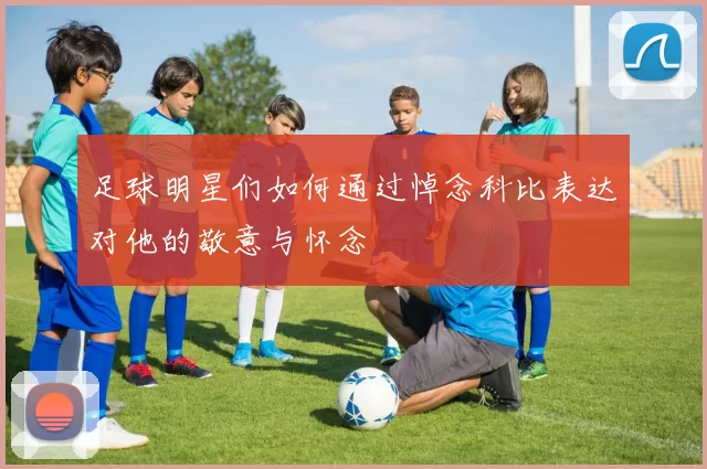 足球明星们如何通过悼念科比表达对他的敬意与怀念