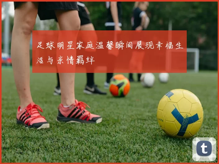 足球明星家庭温馨瞬间展现幸福生活与亲情羁绊