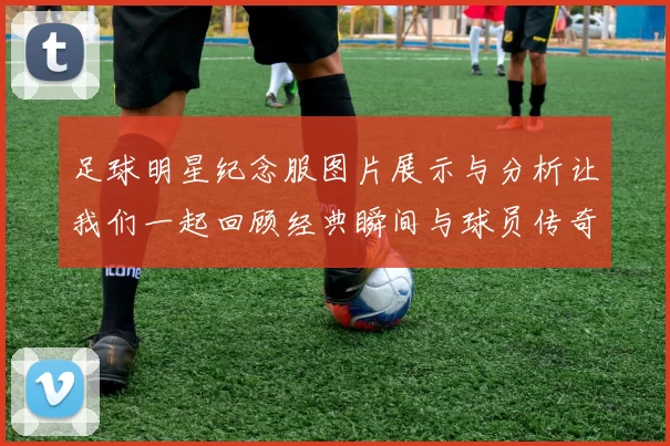 足球明星纪念服图片展示与分析让我们一起回顾经典瞬间与球员传奇故事