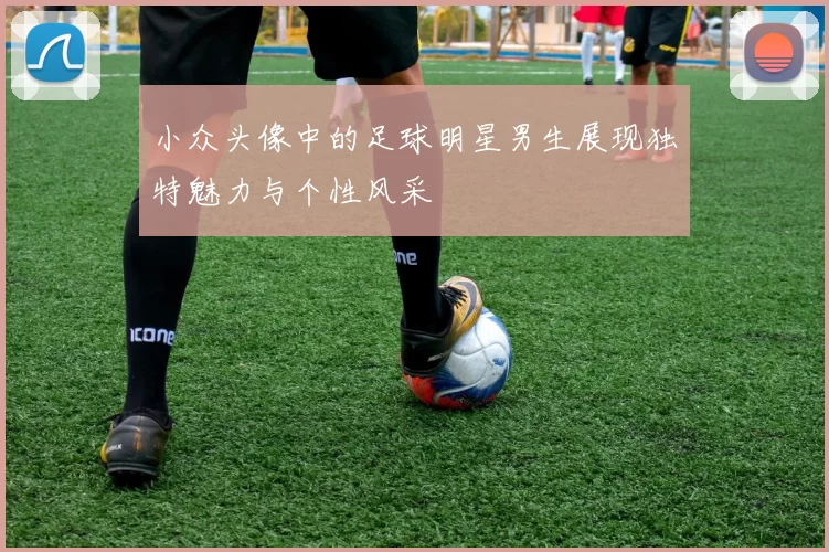 小众头像中的足球明星男生展现独特魅力与个性风采