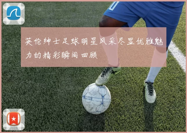 英伦绅士足球明星风采尽显优雅魅力的精彩瞬间回顾