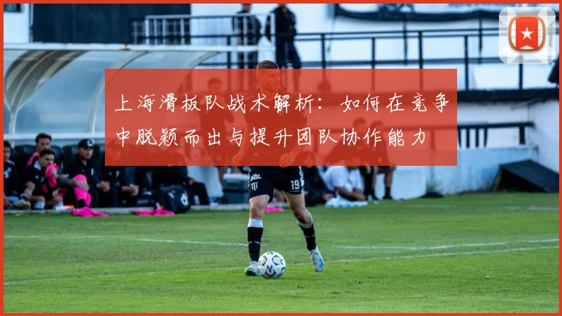 上海滑板队战术解析：如何在竞争中脱颖而出与提升团队协作能力