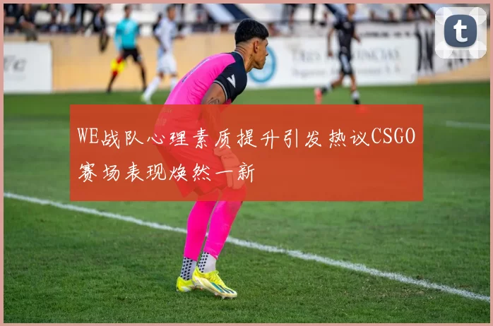WE战队心理素质提升引发热议CSGO赛场表现焕然一新