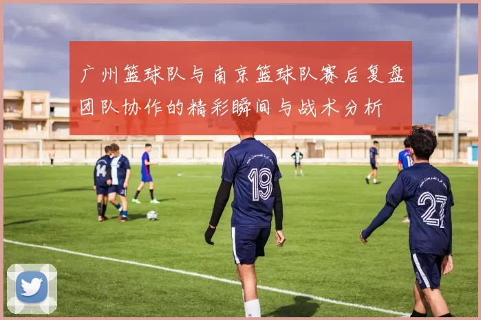 广州篮球队与南京篮球队赛后复盘团队协作的精彩瞬间与战术分析