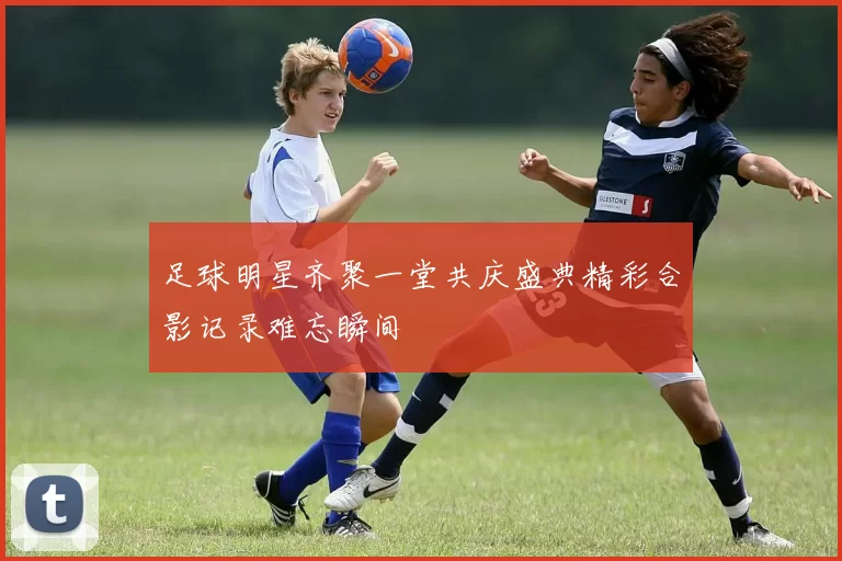 足球明星齐聚一堂共庆盛典精彩合影记录难忘瞬间
