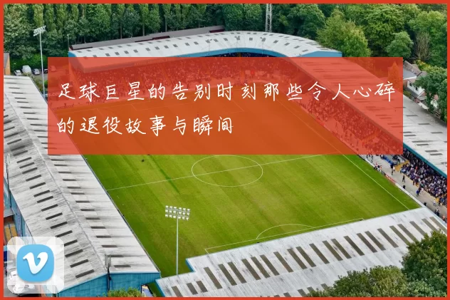 足球巨星的告别时刻那些令人心碎的退役故事与瞬间