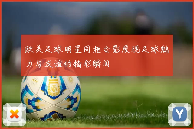 欧美足球明星同框合影展现足球魅力与友谊的精彩瞬间