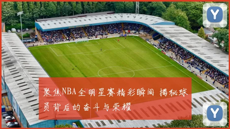 聚焦NBA全明星赛精彩瞬间 揭秘球员背后的奋斗与荣耀