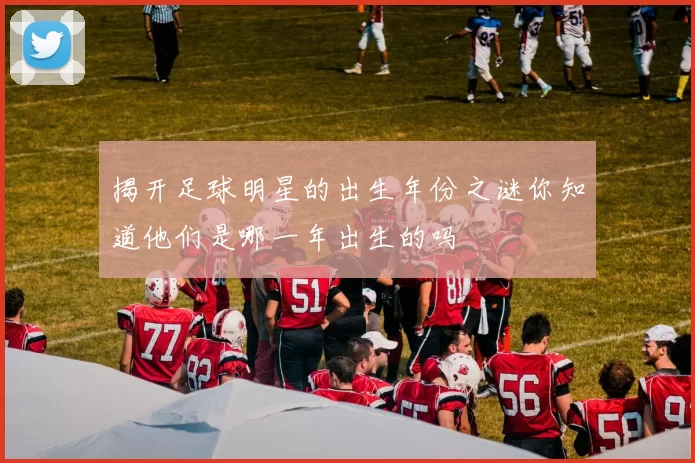 揭开足球明星的出生年份之谜你知道他们是哪一年出生的吗
