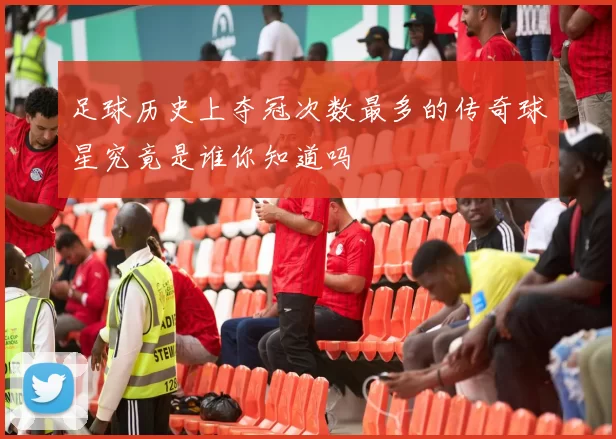 足球历史上夺冠次数最多的传奇球星究竟是谁你知道吗