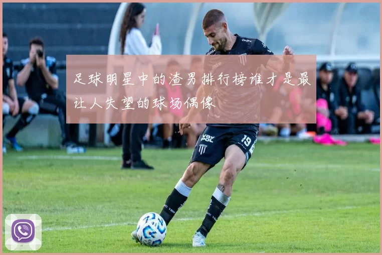 足球明星中的渣男排行榜谁才是最让人失望的球场偶像