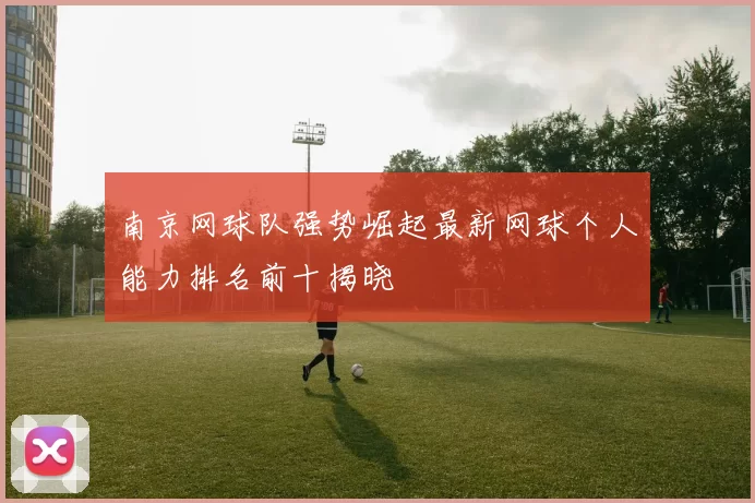 南京网球队强势崛起最新网球个人能力排名前十揭晓