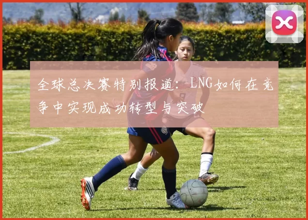 全球总决赛特别报道：LNG如何在竞争中实现成功转型与突破