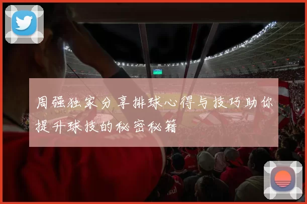 周强独家分享排球心得与技巧助你提升球技的秘密秘籍