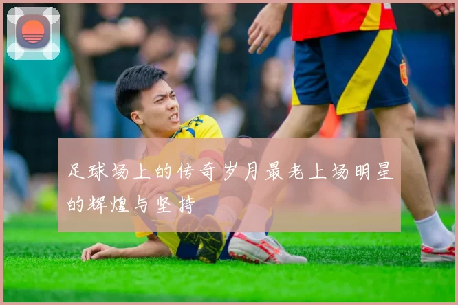 足球场上的传奇岁月最老上场明星的辉煌与坚持