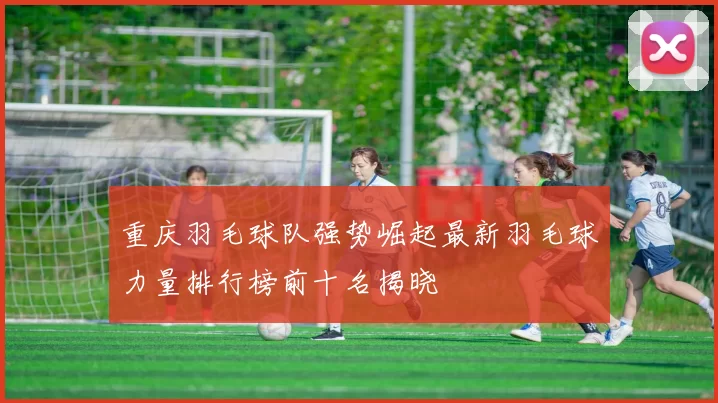 重庆羽毛球队强势崛起最新羽毛球力量排行榜前十名揭晓