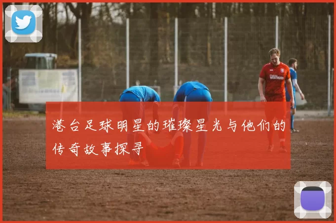 港台足球明星的璀璨星光与他们的传奇故事探寻