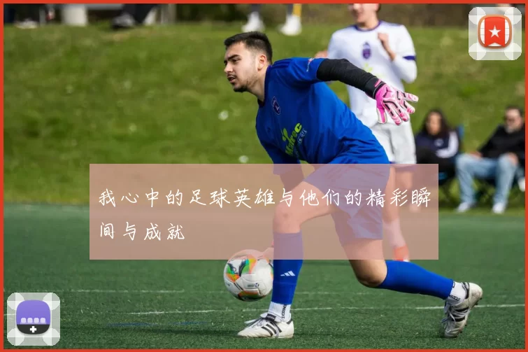 我心中的足球英雄与他们的精彩瞬间与成就