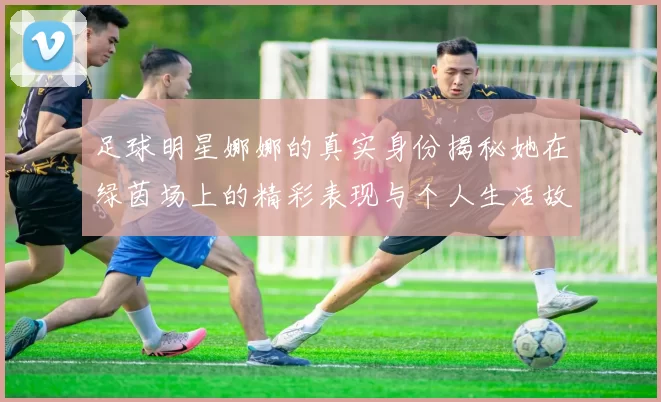 足球明星娜娜的真实身份揭秘她在绿茵场上的精彩表现与个人生活故事