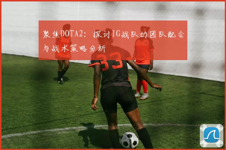聚焦DOTA2：探讨IG战队的团队配合与战术策略分析