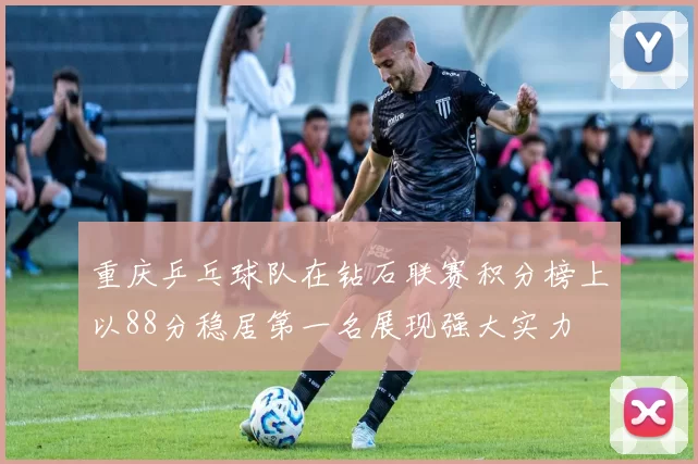 重庆乒乓球队在钻石联赛积分榜上以88分稳居第一名展现强大实力