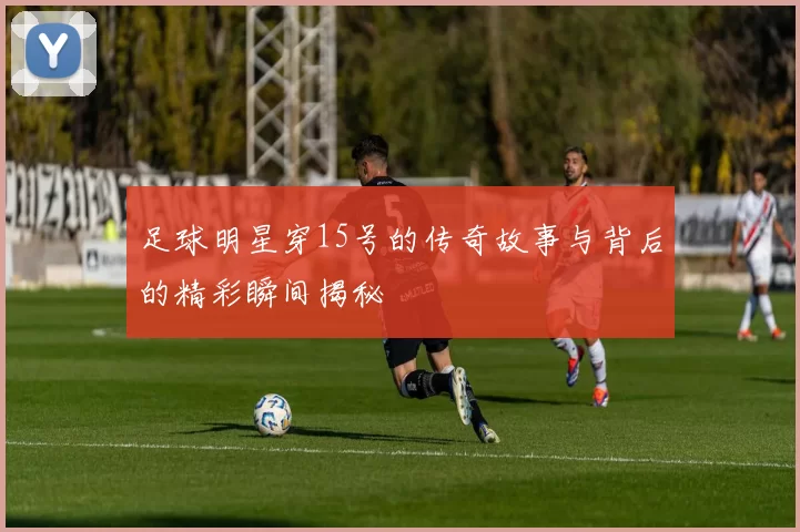 足球明星穿15号的传奇故事与背后的精彩瞬间揭秘