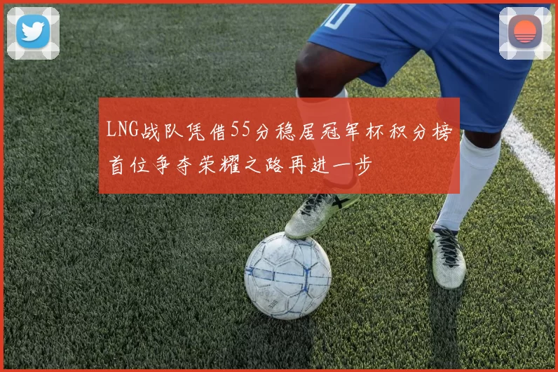 LNG战队凭借55分稳居冠军杯积分榜首位争夺荣耀之路再进一步