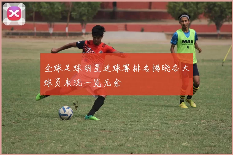 全球足球明星进球赛排名揭晓各大球员表现一览无余