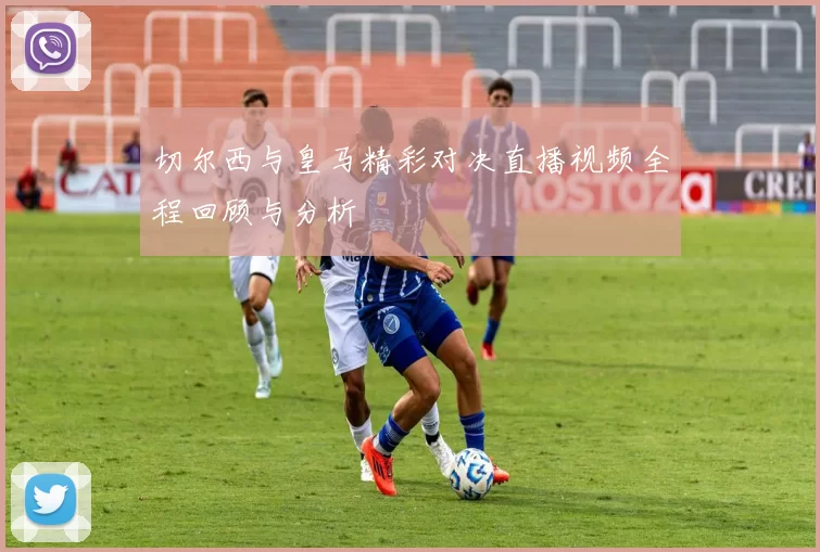 切尔西与皇马精彩对决直播视频全程回顾与分析