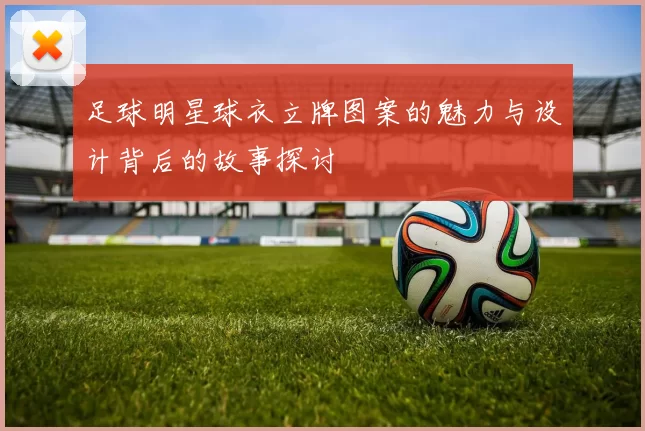 足球明星球衣立牌图案的魅力与设计背后的故事探讨
