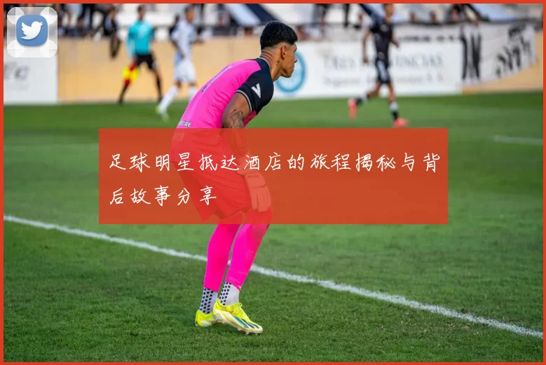 足球明星抵达酒店的旅程揭秘与背后故事分享