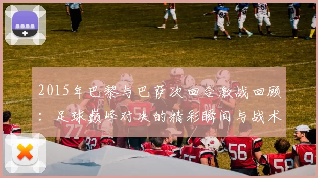 2015年巴黎与巴萨次回合激战回顾：足球巅峰对决的精彩瞬间与战术分析