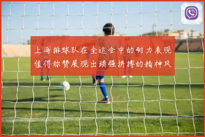 上海排球队在全运会中的耐力表现值得称赞展现出顽强拼搏的精神风貌