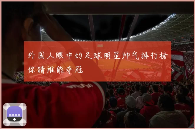 外国人眼中的足球明星帅气排行榜你猜谁能夺冠