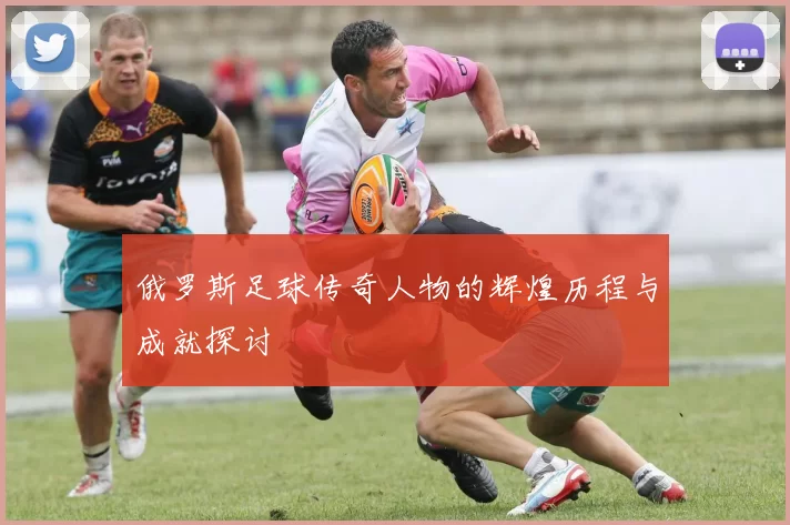 俄罗斯足球传奇人物的辉煌历程与成就探讨