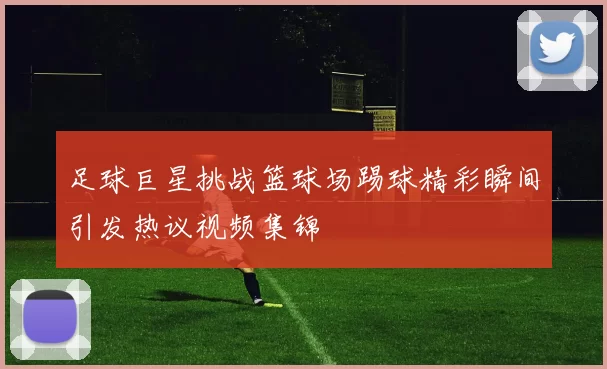 足球巨星挑战篮球场踢球精彩瞬间引发热议视频集锦