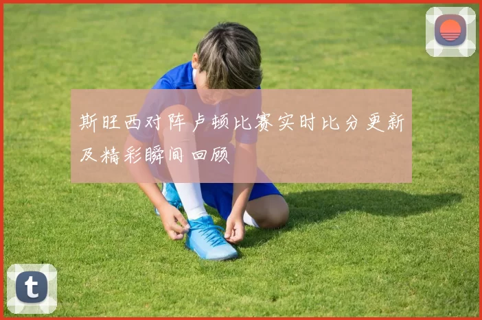 斯旺西对阵卢顿比赛实时比分更新及精彩瞬间回顾