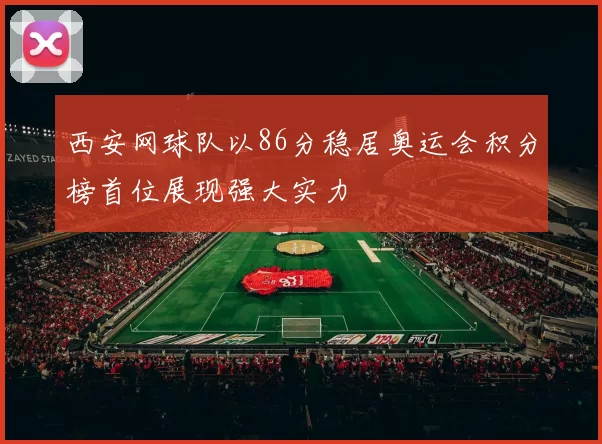 西安网球队以86分稳居奥运会积分榜首位展现强大实力