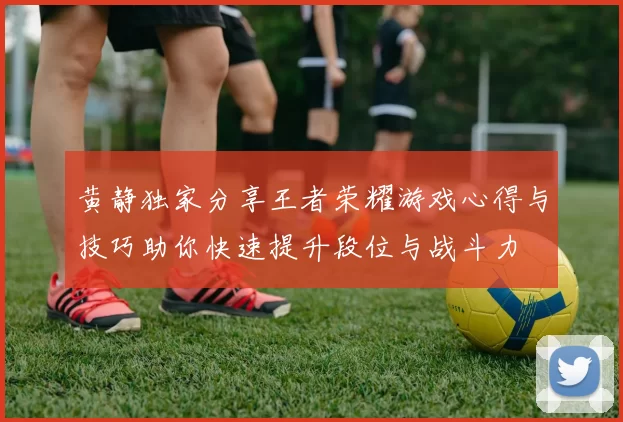 黄静独家分享王者荣耀游戏心得与技巧助你快速提升段位与战斗力
