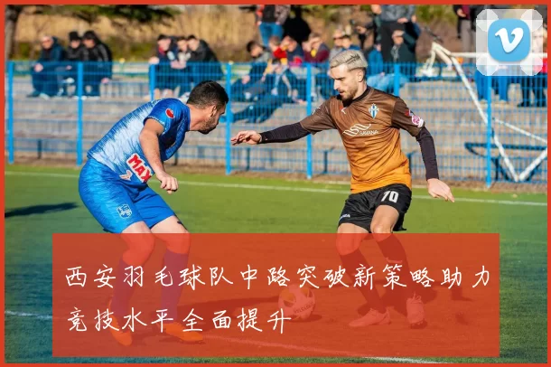 西安羽毛球队中路突破新策略助力竞技水平全面提升