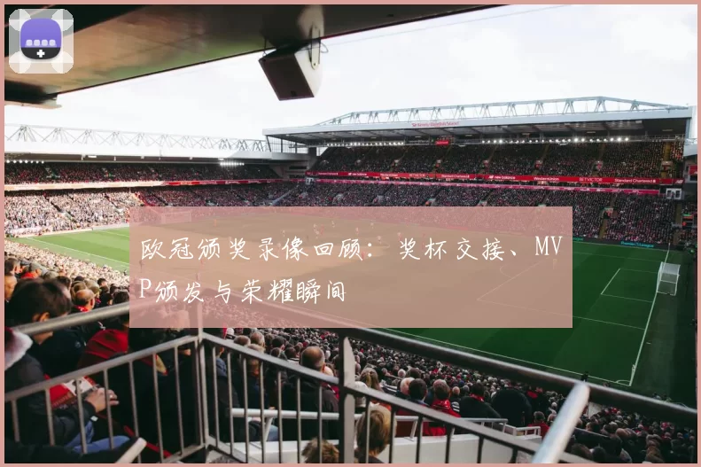 欧冠颁奖录像回顾：奖杯交接、MVP颁发与荣耀瞬间