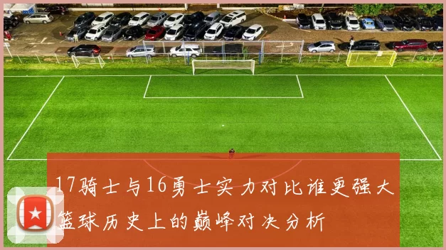 17骑士与16勇士实力对比谁更强大篮球历史上的巅峰对决分析