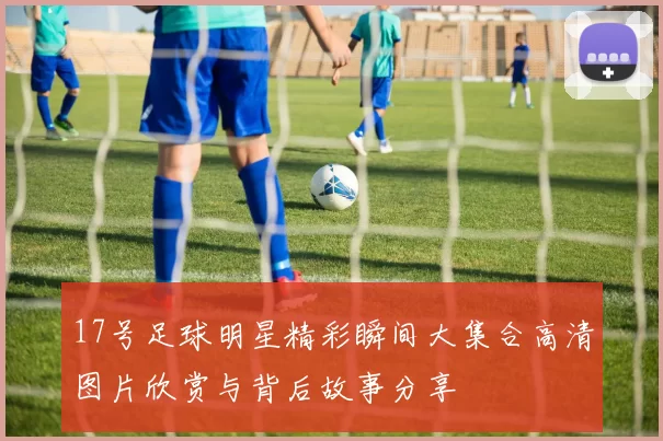 17号足球明星精彩瞬间大集合高清图片欣赏与背后故事分享