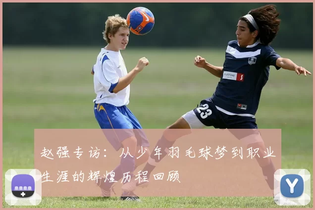 赵强专访：从少年羽毛球梦到职业生涯的辉煌历程回顾